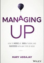 Okładka książki Managing Up: How to Move up, Win at Work, and Succeed with Any Type of Boss Mary Abbajay