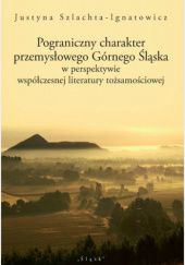 Okładka książki Pograniczny charakter przemysłowego Górnego Śląska w perspektywie współczesnej literatury tożsamościowej Justyna Szlachta-Ignatowicz