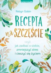 Okładka książki Recepta na szczęście czyli jak zadbać o siebie, zmniejszyć stres i cieszyć się życie Robyn Gobin