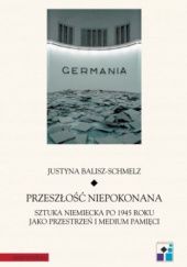 Okładka książki Przeszłość niepokonana: Sztuka niemiecka po 1945 roku jako przestrzeń i medium pamięci Justyna Balisz-Schmelz