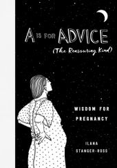 Okładka książki A Is for Advice (The Reassuring Kind): Wisdom for Pregnancy Ilana Stanger-Ross
