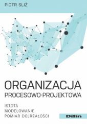 Okładka książki Organizacja procesowo-projektowa. Istota, modelowanie, pomiar dojrzałości Piotr Sliż