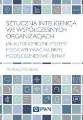 Okładka książki Sztuczna inteligencja we współczesnych organizacjach. Jak autonomiczne systemy mogą wpływać na firmy, modele biznesowe i rynki? Andrzej Wodecki