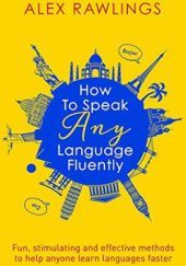 Okładka książki How to Speak Any Language Fluently: Fun, stimulating and effective methods to help anyone learn languages faster Alex Rawlings