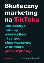 Okładka książki Skuteczny marketing na TikToku. Jak zdobyć miliony wyświetleń i tysiące obserwatorów w miesiąc (albo szybciej) Mirosław Skwarek