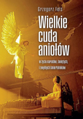 Okładka książki Wielkie cuda aniołów w życiu narodów, świętych i zwykłych śmiertelników Grzegorz Fels