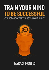 Okładka książki Train Your Mind To Be Successful: Attract and get anything you want in life Sayra Montes