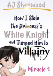 Okładka książki How I stole the Princesss White Knight and Turned Him to Villainy: Miracle 4 A. J. Sherwood