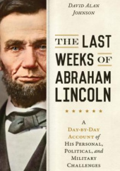 Okładka książki The Last Weeks of Abraham Lincoln: A Day-by-Day Account of His Personal, Political, and Military Challenges David Alan Johnson