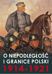 Okładka książki O niepodległość i granice Polski 1914-1921 Katarzyna Bujak-Pawlikowska, Alina Jurkiewicz-Zejdowska, Grzegorz Pawlikowski