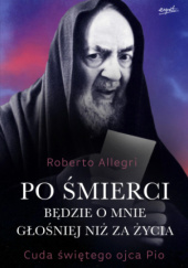 Okładka książki Po śmierci będzie o mnie głośniej niż za życia. Cuda świętego ojca Pio. Roberto Allegri