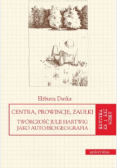 Okładka książki Centra, prowincje, zaułki. Twórczość Julii Hartwig jako auto/bio/geo/grafia Elżbieta Dutka