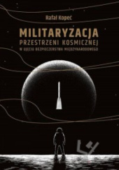 Okładka książki Militaryzacja przestrzeni kosmicznej w ujęciu bezpieczeństwa międzynarodowego Rafał Kopeć