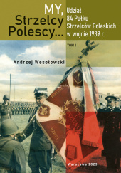 Okładka książki "My, Strzelcy Polescy..." : udział 84. Pułku Strzelców Poleskich w wojnie 1939 r. T. 1 Andrzej Wesołowski