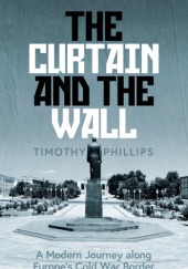Okładka książki The Curtain and the Wall: A Modern Journey along the Europe's Cold War Border Timothy Phillips