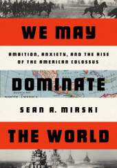 Okładka książki We May Dominate the World: Ambition, Anxiety, and the Rise of the American Colossus Sean A. Mirski
