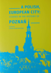 A Polish, European city : studies in the history of Poznań : XXIII International Congress of Historical Sciences, Poznań 2020-2022