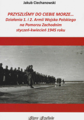 Okładka książki Przyszliśmy do Ciebie morze Działania 1. i 2. Armii Wojska Polskiego na Pomorzu Zachodnim Jakub Ciechanowski