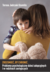 Okładka książki Zrozumieć, by chronić. Problemy psychologiczne dzieci adopcyjnych i w rodzinach zastępczych Teresa Jadczak-Szumiło