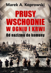 Okładka książki Prusy Wschodnie w ogniu i krwi. Od nazizmu do komuny Marek A. Koprowski