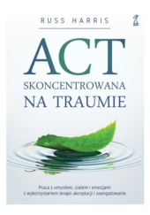 Okładka książki ACT skoncentrowana na traumie. Praca z umysłem, ciałem i emocjami z wykorzystaniem terapii akceptacji i zaangażowania Russ Harris