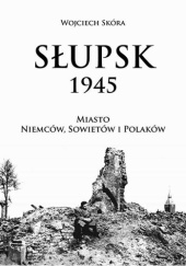 Okładka książki Słupsk 1945. Miasto Niemców, Sowietów i Polaków Wojciech Skóra