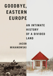 Okładka książki Goodbye, Eastern Europe. An Intimate History of a Divided Land Jacob Mikanowski