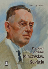 Okładka książki Prezydent Krakowa Mieczysław Kaplicki Piotr Hapanowicz