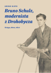 Okładka książki Bruno Schulz, modernista z Drohobycza. Księga, obraz, tekst Ariko Kato