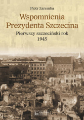 Okładka książki Wspomnienia prezydenta Szczecina. Pierwszy szczeciński rok - 1945 Piotr Zaremba