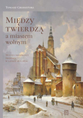 Okładka książki Między twierdzą a miastem wolnym. Miasto i mieszkańcy Świdnicy w latach 1815-1870 Tomasz Grudziński
