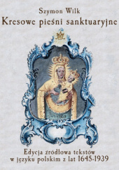 Kresowe pieśni sanktuaryjne. Edycja źródłowa tekstów w języku polskim z lat 1645-1938