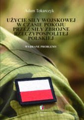 Okładka książki Użycie siły wojskowej w czasie pokoju przez Siły Zbrojne Rzeczypospolitej Polskiej. Wybrane problemy Adam Tokarczyk
