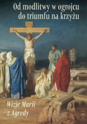 Okładka książki Od modlitwy w ogrojcu do triumfu na krzyżu. Wizje Marii z Ágredy Maria od Jezusa z Agredy