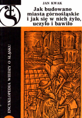 Okładka książki Jak budowano miasta górnośląskie i jak się w nich żyło, uczyło i bawiło Jan Kwak