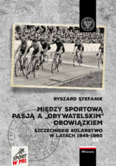 Okładka książki Między sportową pasją a "obywatelskim" obowiązkiem. Szczecińskie kolarstwo w latach 1945-1960 Ryszard Stefanik