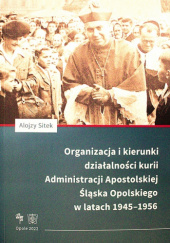 Okładka książki Organizacja i kierunki działalności kurii Administracji Apostolskiej Śląska Opolskiego w latach 1945-1956 Alojzy Sitek