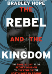 Okładka książki The Rebel and the Kingdom: The True Story of the Secret Mission to Overthrow the North Korean Regime Bradley Hope
