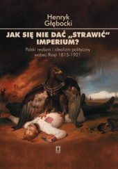 Okładka książki Jak się nie dać "strawić" imperium? Polski realizm i idealizm polityczny wobec Rosji 1815-1921 Henryk Głębocki