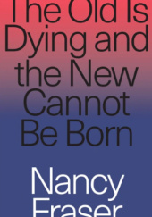 Okładka książki The Old Is Dying and the New Cannot Be Born: From Progressive Neoliberalism to Trump and Beyond Nancy Fraser