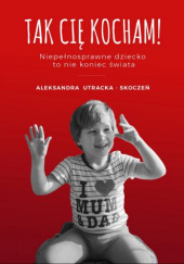 Okładka książki Tak Cię kocham! Niepełnosprawne dziecko to nie koniec świata Aleksandra Utracka-Skoczeń