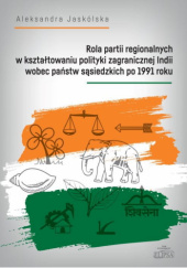 Okładka książki Rola partii regionalnych w kształtowaniu polityki zagranicznej Indii wobec państw sąsiedzkich po 1991 roku Aleksandra Jaskólska