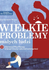 Okładka książki Wielkie problemy małych ludzi. 131 interwencji Play Therapy w terapii traumy i zaburzeń autoregulacji Paris Goodyear-Brown