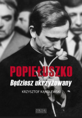 Okładka książki Popiełuszko. Będziesz Ukrzyżowany Krzysztof Kąkolewski