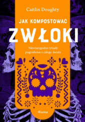 Okładka książki Jak kompostować zwłoki. Niewiarygodne rytuały pogrzebowe z całego świata Caitlin Doughty