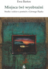 Miejsca (w) wyobraźni Studia i szkice o poetach z Górnego Śląska