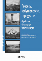 Okładka książki Procesy sedymentacje topografie O polskim dokumencie fotograficznym Marianna Michałowska, Maciej Szymanowicz