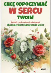 Chcę odpoczywać w sercu twoim. Materiały z sesji naukowych poświęconych Służebnicy Bożej Kunegundzie Siwiec