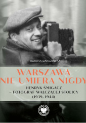 Okładka książki Warszawa nie umiera nigdy. Henryk Śmigacz – fotograf walczącej stolicy (1939, 1944) Joanna Dardzińska