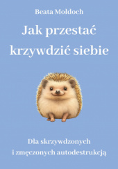 Okładka książki Jak przestać krzywdzić siebie. Dla skrzywdzonych i zmęczonych autodestrukcją autora Beata Mołdoch, 